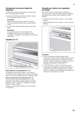 it
75
Considerare le zone più fredde nel
frigorifero
La circolazione dell’aria nel frigorifero, genera delle
zone con temperature differenti:
■ La zona più fredda si trova fra il cassetto verdura
ed il sovrastante ripiano in vetro.
Avvertenza
Conservare nella zona più fredda sul cassetto
verdura gli alimenti delicati (ad es. pesce, salumi,
carne).
■ La zona meno fredda è nella parte più alta della
porta.
Avvertenza
Conservare nelle zone meno fredde ad es.
formaggio duro e burro. Il formaggio può così
continuare a diffondere il suo aroma e il burro resta
spalmabile.
Cassetto a 0 °C
Sono idonei per la conservazione a 0 °C:
In generale tutti gli alimenti freschi, che si devono
conservare ancora a lungo freschi, come ad es. pesce,
frutti di mare, carne, affettati, latticini e pietanze pronte.
Non sono idonei per la conservazione a 0 °C:
Frutta e verdura sensibili al freddo (per es.: frutta
tropicale, come ananas, banane, papaie, frutti della
passione, meloni e pomodori, melanzane, zucchine,
peperoni, cetrioli, patate).
Il luogo di conservazione ideale per questi alimenti
è il frigorifero.
Cassetto per verdure con regolatore
di umidità
Per creare il clima di conservazione ottimale per
verdura e frutta, a seconda della quantità conservata,
dal cassetto per verdure si può regolare l’umidità
dell’aria:
■ piccole quantità di frutta e verdura – alta umidità
dell’aria
■ grandi quantità di frutta e verdura – minore umidità
dell’aria
Avvertenze
■ Per la conservazione ottimale della qualità
e dell’aroma di frutta (ad es. ananas, banane, papaie
ed agrumi) e verdura (ad es. melanzane, cetrioli,
zucchine, peperoni, pomodori e patate) che temono
il freddo, conservarle fuori del frigorifero a
temperature di +8 °C a +12 °C circa.
■ A seconda della quantità e del tipo del prodotto
conservato, nel cassetto per verdure può formarsi
condensa. Rimuovere la condensa con un panno
asciutto e adattare l’umidità dell’aria nel cassetto per
verdure con il regolatore di umidità.
 