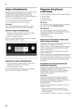 it
76
Super-raffreddamento
Durante il super-raffreddamento il vano frigorifero viene
raffreddato quanto più possibile per ca. 6 ore.
In seguito viene regolato automaticamente alla
temperatura impostata prima del super-raffreddamento.
Inserire il super-raffreddamento per es.
■ prima d’introdurre grandi quantità di alimenti.
■ per il raffreddamento rapido di bevande.
Avvertenza
Con il super-raffredamento del frigo attivo, i rumori
determinati dal funzionamento saranno maggiori.
Inserire il super-raffreddamento
1. Premere il pulsante «select» finché la zona clima
«frigorifero» è marcata con una freccia.
2. Premere il pulsante «super» .
Quando il super-raffreddamento è inserito, sul display
viene visualizzato «SU» e «super».
Disinserire il super-raffreddamento
1. Premere il pulsante «select» finché la zona clima
«frigorifero» è marcata con una freccia.
2. Premere il pulsante «super» .
Se super-raffreddamento è disinserito, le indicazioni
«SU» e «super» sul display si spengono.
Dispenser del ghiaccio
e dell’acqua
A seconda della necessità, possono essere prelevati:
■ acqua fredda,
■ ghiaccio tritato,
■ cubetti di ghiaccio.
m Avviso
Non introdurre mai le dita nell’apertura di erogazione
dei cubetti di ghiaccio. Pericolo di ferite!
m Attenzione
Non mettere bottiglie o alimenti nel contenitore
di cubetti di ghiaccio, per un raffreddamento rapido.
Il produttore di ghiaccio si può bloccare
e danneggiare.
* Non in tutti i modelli.
Osservare le informazioni relative alla
prima messa in funzione
L’erogazione del ghiaccio e dell’acqua funziona solo se
l’apparecchio è collegato alla rete idrica.
Dopo la messa in funzione dell’apparecchio passano
ca. 24 ore prima che la prima porzione di cubetti
di ghiaccio sia pronta.
Dopo il collegamento nelle tubazioni sono ancora
presenti bolle d’aria.
Spillare e gettare via acqua potabile finché l’acqua non
esce priva di bolle d’aria. Gettare i primi 5 bicchieri.
Se si utilizza il produttore di ghiaccio per la prima volta,
per motivi d’igiene non usare i primi 30-40 cubetti
di ghiaccio.
Avvertenze per il funzionamento del
produttore di ghiaccio
La produzione di cubetti di ghiaccio inizia non appena il
congelatore raggiunge la sua temperatura di
congelamento. Dopo 2–3 ore i cubetti di ghiaccio
pronti vengono rovesciati automaticamente nel
contenitore del ghiaccio.
Avvertenza
L’apparecchio produce una maggiore quantità di
ghiaccio se si regola ad un valore più basso la
temperatura del congelatore. Questo fa aumentare un
poco l’assorbimento di energia elettrica
dell’apparecchio.
Talvolta i cubetti di ghiaccio si attaccano tra loro e
bloccano l’uscita:
1. Aprire la porta e verificare nell'interno se nel
dispenser di ghiaccio e acqua vi sono cubetti di
ghiaccio bloccati.
2. Se il dispenser di ghiaccio e acqua non è bloccato:
 