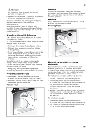 it
77
m Attenzione
Un contenitore pieno di cubetti di ghiaccio è
particolarmente pesante!
■ Estrarre con precauzione il contenitore di cubetti di
ghiaccio e prelevare i cubetti attaccati.
Quando il contenitore di cubetti di ghiaccio è pieno,
la preparazione di ghiaccio s’interrompe
automaticamente.
Nella produzione dei cubetti di ghiaccio sono
percettibili il ronzio della valvola dell’acqua, l’afflusso
dell’acqua nella vaschetta dell’acqua e la caduta dei
cubetti di ghiaccio.
Attenzione alla qualità dell’acqua
Tutti i materiali impiegati del distributore di bevante
sono inodori ed insapori.
Se l’acqua dovesse avere un sapore insolito, le cause
possono essere le seguenti:
■ Contenuto di minerali e cloro dell’acqua potabile.
■ Materiale delle tubazioni domestiche e del tubo
di collegamento.
■ Freschezza dell’acqua potabile. Se da molto tempo
non è stata prelevata acqua, questo può avere
un sapore di mancanza di freschezza. In questo
caso prelevare e gettare via ca. 15 bicchieri
di acqua.
Consigliamo di prelevare regolarmente un poco
di acqua fredda dal produttore di acqua fredda
e di non spegner l’apparecchio. Con ciò si conserva
la migliore qualità dell’acqua.
L’accluso filtro dell’acqua filtra esclusivamente
particelle dell’acqua alimentata, non batteri o microbi.
Prelevare ghiaccio/acqua
■ Selezionare il pulsante dispenser del ghiaccio
o dell’acqua (acqua, ghiaccio tritato o in cubetti).
■ Premere il pulsante sintanto nel bicchiere non si sia
raggiunta la quantità desiderata.
Prelevare acqua
Avvertenza
L’acqua del distributore è raffreddata alla giusta
temperatura di consumazione. Se si desidera un’acqua
più fredda, prima del prelievo mettere nel bicchiere
cubetti di ghiaccio.
Avvertenza
Con il prelievo di maggiori quantità di acqua, l'acqua
prelevata può diventare più calda.
Prelevare ghiaccio
Mettere fuori servizio il produttore
di ghiaccio
Se prevedibilmente per oltre 1 settimana non sarà
prelevato ghiaccio (ad es. vacanza), il produttore
di ghiaccio deve essere messo temporaneamente fuori
servizio, questo per evitare che i cubetti di ghiaccio
gelando si attacchino in un blocco unico.
Per mettere fuori servizio il produttore di ghiaccio:
1. Estrarre il contenitore di cubetti del ghiaccio.
2. Premere il pulsante «options» sintanto, finché
la funzione [IWD off] non è marcata con una freccia.
3. Per la disattivazione premere il pulsante di
regolazione «-» (il bordo intorno alla funzione
scompare).
4. Vuotare e pulire il contenitore di cubetti di ghiaccio.
Inserire di nuovo il contenitore. Prestare attenzione
che il contenitore di cubetti di ghiaccio s’innesti
sull’appoggio.
Per rimettere in servizio:
1. Premere il pulsante «options» sintanto, finché
la funzione [IWD off] non è marcata con una freccia.
2. Per l’attivazione premere il pulsante di regolazione
«+» (la funzione appare incorniciata).
 