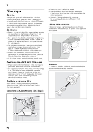 it
78
Filtro acqua
m Avviso
In luoghi, nei quali la qualità dell’acqua è dubbia
o insufficientemente nota, non usare l’apparecchio
senza adeguata disinfezione prima e dopo il filtraggio.
La cartuccia del filtro contro le impurità, può essere
acquistata presso il Servizio di Assistenza Clienti
oppure dal rivenditore specializzato.
m Attenzione
■ Dopo il montaggio di un filtro nuovo gettare sempre
via la produzione di ghiaccio delle prime 24 ore
dopo l’attivazione del produttore di ghiaccio.
■ Se il ghiaccio non è stato utilizzato per lungo tempo,
vuotare il contenitore e gettare via tutti i cubetti di
ghiaccio ed anche la produzione di ghiaccio delle
24 ore seguenti.
■ Se l’apparecchio oppure il giaccio non sono stati
usati attivamente per diverse settimane o mesi
oppure i cubetti di ghiaccio hanno un odore
o sapore sgradevole, sostituire il filtro dell’acqua.
■ Bolle d’aria nel sistema possono causare un
versamento di acqua e l’espulsione della cartuccia
filtrante. Attenzione durante la rimozione.
■ Il filtro deve essere sostituito almeno ogni 6 mesi.
Avvertenze importanti per il filtro acqua
■ Dopo l’uso il sistema idraulico è sotto una leggera
pressione. Attenzione quando si smonta il filtro.
■ Se l’apparecchio non è stato usato per molto tempo
o se l’acqua ha un gusto sgradevole o emette
odore, lavare il sistema idraulico. A tal fine fare
scorrere per diversi minuti l’acqua dal distributore
di acqua. Se il gusto o l’odore sgradevole
persistono, sostituire il filtro.
Sostituire la cartuccia filtro
Dopo 6 mesi l’avviso [filter change] invita alla
sostituzione della cartuccia filtrante (vedi capitoli
«Funzioni speciali»).
Estrarre la cartuccia filtrante come segue:
■ Inserire la cartuccia filtrante nuova.
■ Fare scorrere qualche litro d’acqua attraverso
il distributore di acqua. Con ciò si elimina l’aria dal
sistema idraulico.
■ Svuotare l’acqua dalla vecchia cartuccia.
La cartuccia può essere smaltita con i rifiuti
domestici.
Utilizzo della copertura
Il dispenser acqua e ghiaccio può essere utilizzato
anche senza filtro dell'acqua. In questo caso applicare
la copertura.
Avvertenza
La copertura e il filtro contenuto devono essere lavati
regolarmente sotto acqua corrente.
 