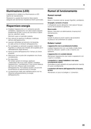 it
83
Illuminazione (LED)
L’apparecchio è dotato di un’illuminazione a LED
esente da manutenzione.
Riparazioni a questa illuminazione deve essere
eseguite solo dal Servizio Assistenza Clienti autorizzato.
Risparmiare energia
■ Installare l’apparecchio un in ambiente asciutto
ventilabile. L’apparecchio non deve essere esposto
direttamente al sole o vicino ad una fonte di calore
(per es. calorifero, stufa).
Altrimenti usare un pannello isolante.
■ Non ostruire le aperture di afflusso e deflusso
dell’aria dell’apparecchio.
■ Lasciare raffreddare gli alimenti e le bevande,
se caldi, prima di introdurli nell’apparecchio.
■ Per scongelare un alimento surgelato metterlo nel
frigorifero, si utilizza così il freddo del surgelato per il
raffreddamento degli alimenti.
■ Aprire la porta dell’apparecchio il tempo più breve
possibile.
■ Attenzione che la porta del congelatore sia chiusa
correttamente.
■ Se disponibile:
Per evitare sprechi di energia, applicare
i distanziatori dal muro (vedi capitolo «Installare
l’apparecchio», «Ventilazione»). Una minore distanza
dal muro non influisce sulla funzionalità
dell’apparecchio. Può tuttavia causare una piccola
aumentazione di assorbimento di energia.
■ La disposizione delle parti dell'attrezzatura non ha
influenza sull'assorbimento di energia
dell'apparecchio.
Rumori di funzionamento
Rumori normali
Ronzio
Motori in funzione (ad es. gruppi frigoriferi, ventilatore).
Gorgoglìo, scroscio o fruscìo
Il refrigerante scorre attraverso i tubi oppure l'acqua
scorre nel produttore di ghiaccio.
Breve scatto
Motore, interruttori ed elettrovalvole s'inseriscono/
disinseriscono.
Fragore
Cubetti di ghiaccio pronti cadono dal produttore
di ghiaccio nel contenitore di cubetti.
Evitare i rumori
L'apparecchio non è correttamente livellato
Livellare l'apparecchio con una livella a bolla d'aria.
A tal fine utilizzare i piedini a vite o inserire uno
spessore.
L'apparecchio è in contatto laterale
Allontanare l'apparecchio dai mobili o apparecchi con
i quali è in contatto.
I contenitori o i ripiani traballano o non sono
correttamente inseriti
Controllare le parti estraibili ed eventualmente inserirle
di nuovo correttamente.
I contenitori all’interno dell’apparecchio si toccano
tra loro
Allontanare un poco le bottiglie o i contenitori.
 