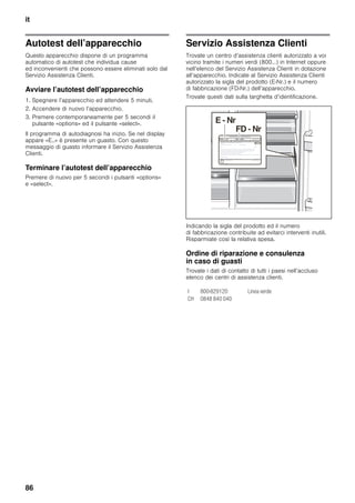 it
86
Autotest dell’apparecchio
Questo apparecchio dispone di un programma
automatico di autotest che individua cause
ed inconvenienti che possono essere eliminati solo dal
Servizio Assistenza Clienti.
Avviare l’autotest dell’apparecchio
1. Spegnere l’apparecchio ed attendere 5 minuti.
2. Accendere di nuovo l’apparecchio.
3. Premere contemporaneamente per 5 secondi il
pulsante «options» ed il pulsante «select».
Il programma di autodiagnosi ha inizio. Se nel display
appare «E..» è presente un guasto. Con questo
messaggio di guasto informare il Servizio Assistenza
Clienti.
Terminare l’autotest dell’apparecchio
Premere di nuovo per 5 secondi i pulsanti «options»
e «select».
Servizio Assistenza Clienti
Trovate un centro d’assistenza clienti autorizzato a voi
vicino tramite i numeri verdi (800…) in Internet oppure
nell’elenco del Servizio Assistenza Clienti in dotazione
all’apparecchio. Indicate al Servizio Assistenza Clienti
autorizzato la sigla del prodotto (E-Nr.) e il numero
di fabbricazione (FD-Nr.) dell’apparecchio.
Trovate questi dati sulla targhetta d’identificazione.
Indicando la sigla del prodotto ed il numero
di fabbricazione contribuite ad evitarci interventi inutili.
Risparmiate così la relativa spesa.
Ordine di riparazione e consulenza
in caso di guasti
Trovate i dati di contatto di tutti i paesi nell’accluso
elenco dei centri di assistenza clienti.
I 800-829120 Linea verde
CH 0848 840 040
 