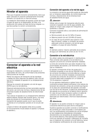 es
9
Nivelar el aparato
Para que el aparato funcione correctamente, tiene que
estar colocado en posición perfectamente horizontal.
Alinearlo con ayuda de un nivel de burbuja.
La instalación desnivelada del aparato puede dar lugar
a fugas de agua en el dispensador de hielo, a la
producción de cubitos de hielo de forma irregular o a
que las puertas no cierren correctamente.
Conectar el aparato a la red
eléctrica
Encarga la instalación y conexión del aparato a un
especialista del ramo, de conformidad a las presentes
instrucciones de montaje.
Retirar los seguros de transporte de las bandejas
y baldas de vidrio (tapones de plástico) sólo una vez
que se ha instalado el aparato en su emplazamiento
definitivo.
Efectuar la conexión del aparato a la red de agua
ANTES que a la red eléctrica.
Observar estrictamente las normas nacionales vigentes
del sector, así como las normas y disposiciones de las
empresas locales de abastecimiento de electricidad
y agua.
Tras colocar el aparato en su emplazamiento definitivo
deberá dejarse reposar éste durante aprox. una hora
antes de ponerlo en funcionamiento. Durante el
transporte del aparato puede ocurrir que el aceite
contenido en el compresor penetre en el circuito del
frío.
Limpiar el interior del aparato antes de su puesta
en funcionamiento inicial (véase el capítulo «Limpieza
el aparato»).
Conexión del aparato a la red de agua
La conexión a la red de agua sólo puede ser efectuada
por un fontanero especialista, de conformidad a las
normas y disposiciones de la empresa local
de abastecimiento de agua.
m ¡Atención!
Utilizar solo el juego de mangueras adjunto para
conectar el aparato a la red de agua potable. ¡No
utilizar en ningún caso juegos de mangueras ya
existentes o usados!
Conectar el aparato sólo a una tubería de alimentación
de agua potable:
■ Mínima presión de red: 0,2 MPa (2 bares)
■ Máxima presión de red: 0,8 MPa (8 bares)
■ En caso de que la presión sea superior a 0,8
Mpa (8 bares): instalar un limitador de presión
adecuado entre la conexión a la red de agua
potable y el juego de tubos flexibles
Nota
El diámetro exterior máximo admisible de la tubería
de agua (sin elementos de unión) es de 10 mm.
Conexión a la red eléctrica
No utilizar cables de prolongación ni distribuidores.
Para conectar este aparato a la red eléctrica se
requiere una toma de corriente fijamente instalada.
La toma de corriente tiene que estar situada en las
proximidades del aparato y ser libremente accesible
tras su instalación.
El aparato corresponde al tipo de protección I.
Conectar el aparato a una red de 220-240 V/50 Hz
de corriente monofásica (corriente alterna) a través
de una toma de corriente instalada correctamente
y provista de conductor de protección. La toma de
corriente debe estar protegida con un fusible de
10-16 amperios o superior.
En los aparatos destinados a países fuera del
continente europeo deberá verificarse si los valores de
la tensión de conexión y el tipo de corriente que figuran
en la placa de características del aparato coinciden
con los de la red nacional. La placa de características
del aparato se encuentra en el lateral inferior derecho.
En caso de que fuera necesario sustituir el cable de
conexión a la red eléctrica, esto sólo podrá ser
efectuado por electricistas o técnicos especializados
del ramo.
m Advertencia
El aparato no se podrá conectar en ningún caso a
conectores electrónicos para ahorro energético.
Nuestros aparatos se pueden conectar a rectificadores
de corriente por onda sinusoidal o conmutados por
red. Los rectificadores conmutados por red se emplean
en las instalaciones fotovoltaicas conectadas
directamente a la red pública de abastecimiento
de corriente eléctrica. Para aplicaciones aisladas,
como por ejemplo en buques o albergues de montaña
que no disponen de conexión a la red eléctrica, tienen
que emplearse rectificadores de onda sinusoidal.
 