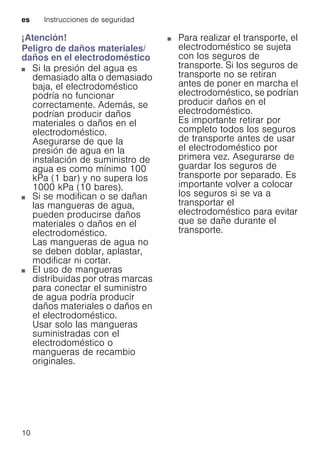 es Instrucciones de seguridad
10
¡Atención!
Peligro de daños materiales/
daños en el electrodoméstico
■ Si la presión del agua es
demasiado alta o demasiado
baja, el electrodoméstico
podría no funcionar
correctamente. Además, se
podrían producir daños
materiales o daños en el
electrodoméstico.
Asegurarse de que la
presión de agua en la
instalación de suministro de
agua es como mínimo 100
kPa (1 bar) y no supera los
1000 kPa (10 bares).
Peligrodedañosmateriales/dañosenelelectrodoméstico■ Si se modifican o se dañan
las mangueras de agua,
pueden producirse daños
materiales o daños en el
electrodoméstico.
Las mangueras de agua no
se deben doblar, aplastar,
modificar ni cortar.
Peligrodedañosmateriales/dañosenelelectrodoméstico■ El uso de mangueras
distribuidas por otras marcas
para conectar el suministro
de agua podría producir
daños materiales o daños en
el electrodoméstico.
Usar solo las mangueras
suministradas con el
electrodoméstico o
mangueras de recambio
originales.
Peligrodedañosmateriales/dañosenelelectrodoméstico
■ Para realizar el transporte, el
electrodoméstico se sujeta
con los seguros de
transporte. Si los seguros de
transporte no se retiran
antes de poner en marcha el
electrodoméstico, se podrían
producir daños en el
electrodoméstico.
Es importante retirar por
completo todos los seguros
de transporte antes de usar
el electrodoméstico por
primera vez. Asegurarse de
guardar los seguros de
transporte por separado. Es
importante volver a colocar
los seguros si se va a
transportar el
electrodoméstico para evitar
que se dañe durante el
transporte.
 