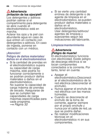 es Instrucciones de seguridad
12
:Advertencia
¡Irritación de los ojos/piel!
Los detergentes y aditivos
podrían salirse si el
compartimento para detergente
se abre cuando el
electrodoméstico está en
marcha.
Aclarar los ojos y la piel con
abundante agua en caso de
que entren en contacto con
detergentes o aditivos. En caso
de ingesta, ponerse en
contacto con un médico.
¡Atención!
Peligro de daños materiales/
daños en el electrodoméstico
■ Si la cantidad de prendas en
el electrodoméstico supera
su capacidad de carga
máxima, este podría no
funcionar correctamente o
se podrían producir daños
materiales o daños en el
electrodoméstico.
No superar la capacidad de
carga máxima de prendas
de secado. Asegurarse de
que se cumplen las
capacidades de carga
máximas especificadas para
cada programa.
~ Página 32
Peligrodedañosmateriales/dañosenelelectrodoméstico
■ Si se vierte una cantidad
errónea de detergente o de
agente de limpieza en el
electrodoméstico, se pueden
producir daños materiales o
daños en el
electrodoméstico.
Usar detergentes/aditivos/
agentes de limpieza y
suavizantes según las
indicaciones del fabricante.
Limpieza/mantenimiento
:Advertencia
¡Peligro de muerte!
El electrodoméstico funciona
con electricidad. Existe peligro
de descarga eléctrica si se
tocan componentes
conectados a la corriente. Por
tanto, tener en cuenta:
■ Apagar el
electrodoméstico.Desconect
ar el electrodoméstico de la
red eléctrica (desconectar el
enchufe).
■ Nunca agarrar el enchufe de
red eléctrica con las manos
húmedas.
■ Cuando se desconecte el
enchufe de la toma de
corriente, agarrar siempre
por el propio enchufe y
nunca por el cable de red, ya
que se podría dañar.
■ No realizar modificaciones
técnicas en el
electrodoméstico ni en sus
componentes.
 