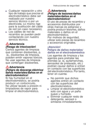 Instrucciones de seguridad es
13
■ Cualquier reparación u otro
tipo de trabajo que precise el
electrodoméstico debe ser
realizado por nuestro
servicio técnico o por un
electricista. Lo mismo rige
para la sustitución del cable
de red (en caso necesario).
■ Los cables de red de
recambio se pueden pedir
contactando con nuestro
servicio técnico.
:Advertencia
¡Riesgo de intoxicación!
Ciertos agentes de limpieza
que contienen disolventes, p.
ej., disolventes de limpieza,
pueden emitir vapores tóxicos.
No usar agentes de limpieza
que contengan disolventes.
:Advertencia
¡Peligro de descarga eléctrica/
daños materiales/daños en el
electrodoméstico!
Si hay humedad en el
electrodoméstico, se podría
producir un cortocircuito.
No utilizar lavado a presión ni
limpiadores de vapor para
limpiar el electrodoméstico.
:Advertencia
¡Peligro de lesiones/daños
materiales/daños en el
electrodoméstico!
El uso de piezas de recambio y
accesorios distribuidos por
otras marcas es peligroso y
podría producir lesiones, daños
materiales o daños en el
electrodoméstico.
Por motivos de seguridad,
utilizar solo piezas de recambio
y accesorios originales.
¡Atención!
Peligro de daños materiales/
daños en el electrodoméstico
Los agentes de limpieza y los
agentes para pretratar las
prendas (p. ej. quitamanchas,
aerosoles de prelavado, etc.)
podrían causar daños si entran
en contacto con las superficies
del electrodoméstico. Por tanto,
tener en cuenta:
■ No permitir que dichos
agentes entren en contacto
con las superficies del
electrodoméstico.
■ Limpiar el electrodoméstico
solo con agua y un paño
suave y húmedo.
■ Eliminar cualquier resto de
detergente, aerosol o
similares inmediatamente.
 