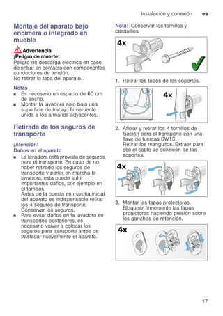 Instalación y conexión es
17
Montaje del aparato bajo
encimera o integrado en
mueble
:Advertencia
¡Peligro de muerte!
Peligro de descarga eléctrica en caso
de entrar en contacto con componentes
conductores de tensión.
No retirar la tapa del aparato.
Notas
■ Es necesario un espacio de 60 cm
de ancho.
■ Montar la lavadora solo bajo una
superficie de trabajo firmemente
unida a los armarios adyacentes.
Retirada de los seguros de
transporte
¡Atención!
Daños en el aparato
■ La lavadora está provista de seguros
para el transporte. En caso de no
haber retirado los seguros de
transporte y poner en marcha la
lavadora, esta puede sufrir
importantes daños, por ejemplo en
el tambor.
Antes de la puesta en marcha inicial
del aparato es indispensable retirar
los 4 seguros de transporte.
Conservar los seguros.
■ Para evitar daños en la lavadora en
transportes posteriores, es
necesario volver a colocar los
seguros para transporte antes de
trasladar nuevamente el aparato.
Nota: Conservar los tornillos y
casquillos.
1. Retirar los tubos de los soportes.
2. Aflojar y retirar los 4 tornillos de
fijación para el transporte con una
llave de tuercas SW13.
Retirar los manguitos. Extraer para
ello el cable de conexión de los
soportes.
3. Montar las tapas protectoras.
Bloquear firmemente las tapas
protectoras haciendo presión sobre
los ganchos de retención.
 