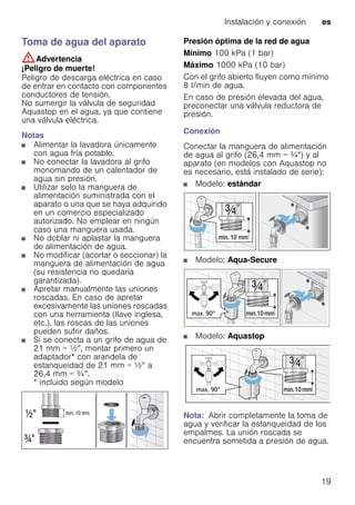 Instalación y conexión es
19
Toma de agua del aparato
:Advertencia
¡Peligro de muerte!
Peligro de descarga eléctrica en caso
de entrar en contacto con componentes
conductores de tensión.
No sumergir la válvula de seguridad
Aquastop en el agua, ya que contiene
una válvula eléctrica.
Notas
■ Alimentar la lavadora únicamente
con agua fría potable.
■ No conectar la lavadora al grifo
monomando de un calentador de
agua sin presión.
■ Utilizar solo la manguera de
alimentación suministrada con el
aparato o una que se haya adquirido
en un comercio especializado
autorizado. No emplear en ningún
caso una manguera usada.
■ No doblar ni aplastar la manguera
de alimentación de agua.
■ No modificar (acortar o seccionar) la
manguera de alimentación de agua
(su resistencia no quedaría
garantizada).
■ Apretar manualmente las uniones
roscadas. En caso de apretar
excesivamente las uniones roscadas
con una herramienta (llave inglesa,
etc.), las roscas de las uniones
pueden sufrir daños.
■ Si se conecta a un grifo de agua de
21 mm = ½”, montar primero un
adaptador* con arandela de
estanqueidad de 21 mm = ½“ a
26,4 mm = ¾”.
* incluido según modelo
Presión óptima de la red de agua
Mínimo 100 kPa (1 bar)
Máximo 1000 kPa (10 bar)
Con el grifo abierto fluyen como mínimo
8 l/min de agua.
En caso de presión elevada del agua,
preconectar una válvula reductora de
presión.
Conexión
Conectar la manguera de alimentación
de agua al grifo (26,4 mm = ¾") y al
aparato (en modelos con Aquastop no
es necesario, está instalado de serie):
■ Modelo: estándar
■ Modelo: Aqua-Secure
■ Modelo: Aquastop
Nota: Abrir completamente la toma de
agua y verificar la estanqueidad de los
empalmes. La unión roscada se
encuentra sometida a presión de agua.
 