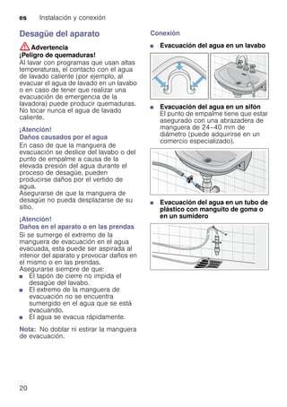 es Instalación y conexión
20
Desagüe del aparato
:Advertencia
¡Peligro de quemaduras!
Al lavar con programas que usan altas
temperaturas, el contacto con el agua
de lavado caliente (por ejemplo, al
evacuar el agua de lavado en un lavabo
o en caso de tener que realizar una
evacuación de emergencia de la
lavadora) puede producir quemaduras.
No tocar nunca el agua de lavado
caliente.
¡Atención!
Daños causados por el agua
En caso de que la manguera de
evacuación se deslice del lavabo o del
punto de empalme a causa de la
elevada presión del agua durante el
proceso de desagüe, pueden
producirse daños por el vertido de
agua.
Asegurarse de que la manguera de
desagüe no pueda desplazarse de su
sitio.
¡Atención!
Daños en el aparato o en las prendas
Si se sumerge el extremo de la
manguera de evacuación en el agua
evacuada, esta puede ser aspirada al
interior del aparato y provocar daños en
el mismo o en las prendas.
Asegurarse siempre de que:
■ El tapón de cierre no impida el
desagüe del lavabo.
■ El extremo de la manguera de
evacuación no se encuentra
sumergido en el agua que se está
evacuando.
■ El agua se evacua rápidamente.
Nota: No doblar ni estirar la manguera
de evacuación.
Conexión
■ Evacuación del agua en un lavabo
■ Evacuación del agua en un sifón
El punto de empalme tiene que estar
asegurado con una abrazadera de
manguera de 24–40 mm de
diámetro (puede adquirirse en un
comercio especializado).
■ Evacuación del agua en un tubo de
plástico con manguito de goma o
en un sumidero
 