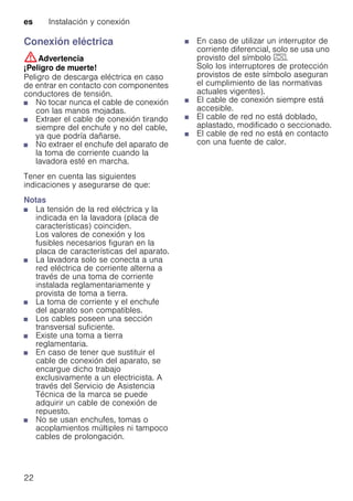 es Instalación y conexión
22
Conexión eléctrica
:Advertencia
¡Peligro de muerte!
Peligro de descarga eléctrica en caso
de entrar en contacto con componentes
conductores de tensión.
■ No tocar nunca el cable de conexión
con las manos mojadas.
■ Extraer el cable de conexión tirando
siempre del enchufe y no del cable,
ya que podría dañarse.
■ No extraer el enchufe del aparato de
la toma de corriente cuando la
lavadora esté en marcha.
Tener en cuenta las siguientes
indicaciones y asegurarse de que:
Notas
■ La tensión de la red eléctrica y la
indicada en la lavadora (placa de
características) coinciden.
Los valores de conexión y los
fusibles necesarios figuran en la
placa de características del aparato.
■ La lavadora solo se conecta a una
red eléctrica de corriente alterna a
través de una toma de corriente
instalada reglamentariamente y
provista de toma a tierra.
■ La toma de corriente y el enchufe
del aparato son compatibles.
■ Los cables poseen una sección
transversal suficiente.
■ Existe una toma a tierra
reglamentaria.
■ En caso de tener que sustituir el
cable de conexión del aparato, se
encargue dicho trabajo
exclusivamente a un electricista. A
través del Servicio de Asistencia
Técnica de la marca se puede
adquirir un cable de conexión de
repuesto.
■ No se usan enchufes, tomas o
acoplamientos múltiples ni tampoco
cables de prolongación.
■ En caso de utilizar un interruptor de
corriente diferencial, solo se usa uno
provisto del símbolo z.
Solo los interruptores de protección
provistos de este símbolo aseguran
el cumplimiento de las normativas
actuales vigentes).
■ El cable de conexión siempre está
accesible.
■ El cable de red no está doblado,
aplastado, modificado o seccionado.
■ El cable de red no está en contacto
con una fuente de calor.
 