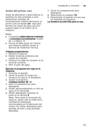 Instalación y conexión es
23
Antes del primer uso
Antes de abandonar nuestra fábrica, la
lavadora ha sido sometida a unos
exhaustivos controles de
funcionamiento. Deberá efectuarse un
primer ciclo de lavado sin ropa para
eliminar los restos de agua que aún
pudiera haber en el interior de la
máquina.
Notas
■ La lavadora debe haberse instalado
y conectado correctamente. A partir
de ~ Página 15
■ Nunca se debe poner en marcha
una máquina dañada. Avisar al
Servicio de Asistencia Técnica.
Trabajos preparatorios:
1. Revisar la máquina.
2. Retirar la lámina protectora del
cuadro de mandos.
3. Introducir el cable de conexión en la
toma de corriente.
4. Abrir el grifo del agua.
Ejecutar el programa sin ropa en la
máquina:
1. Conectar el aparato.
2. Cerrar la puerta de carga (¡no
introducir la ropa en la lavadora!).
3. Ajustar el programa
Limpieza tambor 90 °C.
4. Abrir el compartimento para
detergente.
5. Añadir aproximadamente un litro de
agua en la cámara II.
6. Añadir detergente multiusos en
polvo en la cámara II.
Nota: Para evitar la formación de
espuma, utilizar solo la mitad de la
cantidad de detergente
recomendada por el fabricante del
mismo. No utilizar detergente para
prendas de lana o para prendas
delicadas.
7. Cerrar el compartimento para
detergente.
8. Seleccionar el pulsador A.
9. Desconectar el aparato una vez que
ha finalizado el programa.
La lavadora ya está lista para el uso.
 