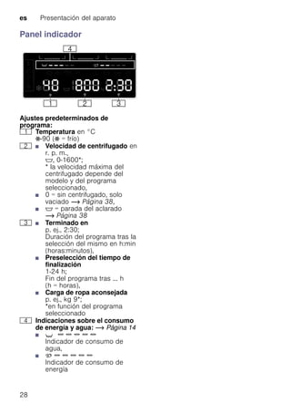 es Presentación del aparato
28
Panel indicador
Ajustes predeterminados de
programa:
( Temperatura en °C
Ž-90 (Ž = frío)
0 ■ Velocidad de centrifugado en
r. p. m.,
$, 0-1600*;
* la velocidad máxima del
centrifugado depende del
modelo y del programa
seleccionado,
■ 0 = sin centrifugado, solo
vaciado ~ Página 38,
■ $ = parada del aclarado
~ Página 38
8 ■ Terminado en
p. ej., 2:30;
Duración del programa tras la
selección del mismo en h:min
(horas:minutos),
■ Preselección del tiempo de
finalización
1-24 h;
Fin del programa tras ... h
(h = horas),
■ Carga de ropa aconsejada
p. ej., kg 9*;
*en función del programa
seleccionado
@ Indicaciones sobre el consumo
de energía y agua: ~ Página 14
■ X { { { { {
Indicador de consumo de
agua,
■ þ { { { { {
Indicador de consumo de
energía
 