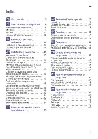 es
3
ÍndiceesInstruccionesdeusoymontaje
8 Uso previsto . . . . . . . . . . . . . . . . .5
( Instrucciones de seguridad . . . .6
Niños/adultos/mascotas. . . . . . . . . . . 6
Montaje. . . . . . . . . . . . . . . . . . . . . . . . 8
Manejo . . . . . . . . . . . . . . . . . . . . . . . 11
Limpieza/mantenimiento. . . . . . . . . . 12
7 Protección del medio
ambiente. . . . . . . . . . . . . . . . . . .14
Embalaje y aparato antiguo . . . . . . . 14
Consejos para el ahorro. . . . . . . . . . 14
5 Instalación y conexión . . . . . . .15
Volumen de suministro . . . . . . . . . . . 15
Consejos y advertencias de
seguridad . . . . . . . . . . . . . . . . . . . . . 16
Superficie de apoyo . . . . . . . . . . . . . 16
Montaje sobre un pedestal o suelo
que descansa sobre techo de
vigas de madera. . . . . . . . . . . . . . . . 16
Colocar la lavadora sobre una
plataforma con cajón . . . . . . . . . . . . 16
Montaje del aparato bajo encimera
o integrado en mueble . . . . . . . . . . . 17
Retirada de los seguros de
transporte . . . . . . . . . . . . . . . . . . . . . 17
Longitud de las mangueras y del
cable de conexión a la red eléctrica. 18
Toma de agua del aparato . . . . . . . . 19
Desagüe del aparato . . . . . . . . . . . . 20
Nivelación. . . . . . . . . . . . . . . . . . . . . 21
Conexión eléctrica . . . . . . . . . . . . . . 22
Antes del primer uso . . . . . . . . . . . . 23
Transporte del aparato . . . . . . . . . . . 24
Y Resumen de los datos más
importantes . . . . . . . . . . . . . . . .25
* Presentación del aparato . . . . . 26
Lavadora . . . . . . . . . . . . . . . . . . . . . .26
Cuadro de mandos . . . . . . . . . . . . . .27
Panel indicador . . . . . . . . . . . . . . . . .28
Z Prendas . . . . . . . . . . . . . . . . . . . 30
Preparación de la colada . . . . . . . . .30
Clasificación de las prendas . . . . . . .30
C Detergente . . . . . . . . . . . . . . . . . 31
Elección del detergente adecuado . .31
Ahorro de detergente y de energía . .31
/ Cuadro sinóptico de los
programas . . . . . . . . . . . . . . . . . 32
Programas del mando selector de
programas. . . . . . . . . . . . . . . . . . . . .32
ActiveOxygen Refresh Ø . . . . . . . . .37
Almidonar prendas . . . . . . . . . . . . . .37
Teñir y desteñir ropa . . . . . . . . . . . . .37
Remojo de prendas. . . . . . . . . . . . . .37
0 Ajustes predeterminados de
programa . . . . . . . . . . . . . . . . . . 38
Temperatura . . . . . . . . . . . . . . . . . . .38
Velocidad de centrifugado . . . . . . . .38
Terminado en . . . . . . . . . . . . . . . . . .38
 Ajustes adicionales de
programa . . . . . . . . . . . . . . . . . . 39
TurboPerfect . . . . . . . . . . . . . . . . . . .39
EcoPerfect. . . . . . . . . . . . . . . . . . . . .39
Prelav. T . . . . . . . . . . . . . . . . . . . . .39
Extra ' . . . . . . . . . . . . . . . . . . . . . . .39
Fácil p . . . . . . . . . . . . . . . . . . . . . . .39
Active Oxygen Ø. . . . . . . . . . . . . . . .39
 
