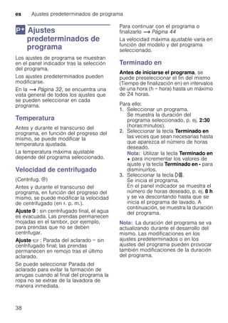 es Ajustes predeterminados de programa
38
0 Ajustes
predeterminados de
programa
Ajustespredeterminadosdeprograma Los ajustes de programa se muestran
en el panel indicador tras la selección
del programa.
Los ajustes predeterminados pueden
modificarse.
En la ~ Página 32, se encuentra una
vista general de todos los ajustes que
se pueden seleccionar en cada
programa.
Temperatura
Antes y durante el transcurso del
programa, en función del progreso del
mismo, se puede modificar la
temperatura ajustada.
La temperatura máxima ajustable
depende del programa seleccionado.
Velocidad de centrifugado
(Centrifug. 0)
Antes y durante el transcurso del
programa, en función del progreso del
mismo, se puede modificar la velocidad
de centrifugado (en r. p. m.).
Ajuste 0 : sin centrifugado final, el agua
es evacuada. Las prendas permanecen
mojadas en el tambor, por ejemplo,
para prendas que no se deben
centrifugar.
Ajuste $ : Parada del aclarado = sin
centrifugado final; las prendas
permanecen en remojo tras el último
aclarado.
Se puede seleccionar Parada del
aclarado para evitar la formación de
arrugas cuando al final del programa la
ropa no se extrae de la lavadora de
manera inmediata.
Para continuar con el programa o
finalizarlo ~ Página 44
La velocidad máxima ajustable varía en
función del modelo y del programa
seleccionado.
Terminado en
Antes de iniciarse el programa, se
puede preseleccionar el fin del mismo
(Tiempo de finalización en) en intervalos
de una hora (h = hora) hasta un máximo
de 24 horas.
Para ello:
1. Seleccionar un programa.
Se muestra la duración del
programa seleccionado, p. ej. 2:30
(horas:minutos).
2. Seleccionar la tecla Terminado en
las veces que sean necesarias hasta
que aparezca el número de horas
deseado.
Nota: Utilizar la tecla Terminado en
+ para incrementar los valores de
ajuste y la tecla Terminado en - para
disminuirlos.
3. Seleccionar la tecla A.
Se inicia el programa.
En el panel indicador se muestra el
número de horas deseado, p. ej. 8 h
y se va descontando hasta que se
inicia el programa de lavado. A
continuación, se muestra la duración
del programa.
Nota: La duración del programa se va
actualizando durante el desarrollo del
mismo. Las modificaciones en los
ajustes predeterminados o en los
ajustes del programa pueden provocar
también modificaciones de la duración
del programa.
 