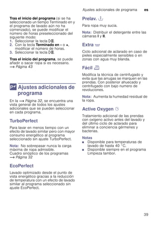 Ajustes adicionales de programa es
39
Tras el inicio del programa (si se ha
seleccionado un tiempo Terminado en y
el programa de lavado aún no ha
comenzado), se puede modificar el
número de horas preseleccionado del
siguiente modo:
1. Seleccionar la tecla A.
2. Con la tecla Terminado en - o +,
modificar el número de horas.
3. Seleccionar la tecla A.
Tras el inicio del programa, se puede
añadir o sacar ropa si es necesario.
~ Página 43
 Ajustes adicionales de
programa
Ajustesadicionalesdeprograma En la ~ Página 32, se encuentra una
vista general de todos los ajustes
adicionales que se pueden seleccionar
en cada programa.
TurboPerfect
Para lavar en menos tiempo con un
efecto de lavado similar pero con mayor
consumo energético al programa
seleccionado sin ajuste TurboPerfect.
Nota: No sobrepasar nunca la carga
máxima de ropa admisible.
Cuadro sinóptico de los programas
~ Página 32
EcoPerfect
Lavado optimizado desde el punto de
vista energético gracias a la reducción
de temperatura con un efecto de lavado
similar al programa seleccionado sin
ajuste EcoPerfect.
Prelav. T
Para ropa muy sucia.
Nota: Distribuir el detergente entre las
cámaras I y II.
Extra '
Ciclo adicional de aclarado en caso de
pieles especialmente sensibles o en
zonas con agua muy blanda.
Fácil p
Modifica la técnica de centrifugado y
evita que las arrugas se marquen en las
prendas. Con posterior ahuecado y
centrifugado con bajo numero de
revoluciones.
Nota: Aumenta la humedad residual de
la ropa.
Active Oxygen Ø
Tratamiento adicional de las prendas
con oxígeno activo antes del lavado y
del último ciclo de aclarado para
eliminar a conciencia gérmenes y
bacterias.
Notas
■ Disponible para temperaturas de
lavado de hasta 40 °C.
■ Disponible siempre en el programa
Limpieza tambor.
 
