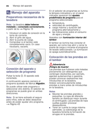 es Manejo del aparato
40
1 Manejo del aparato
ManejodelaparatoPreparativos necesarios de la
lavadora
Nota: La lavadora debe haberse
instalado y conectado correctamente,
a partir de la ~ Página 15
1. Introducir el cable de conexión en la
toma de corriente.
2. Abrir el grifo del agua.
3. Abrir la puerta de carga.
4. Comprobar si el tambor está
completamente vacío. En caso
necesario, vaciarlo.
Conexión del aparato y
selección de programa
Pulsar la tecla #. El aparato está
conectado.
A continuación aparece siempre el
programa ajustado de fábrica Algodón.
Se puede utilizar este programa o
seleccionar otro distinto. El selector de
programas se puede girar en ambas
direcciones.
Nota: Si se tiene activado el seguro
para niños, este se debe desactivar
antes de poder ajustar otro programa.
~ Página 43
En el selector de programas se ilumina
la lámpara indicadora y en el panel
indicador aparecen los ajustes
predefinidos de programa para el
programa seleccionado:
■ temperatura,
■ velocidad de centrifugado,
■ carga máxima y duración del
programa alternativamente y
■ las indicaciones sobre el consumo
de agua y energía.
Aparatos con iluminación interior del
tambor:
El tambor se ilumina tras conectar el
aparato, así como tras abrir y cerrar la
puerta de carga o iniciarse el programa
de lavado seleccionado. La iluminación
se apaga automáticamente.
Colocación de las prendas en
el tambor
:Advertencia
¡Peligro de muerte!
Las prendas que hubieran sido tratadas
previamente con detergentes que
contengan disolventes, por ejemplo,
agentes quitamanchas o gasolina,
pueden provocar explosiones tras
introducirlas en la lavadora.
Aclarar concienzudamente estas
prendas a mano antes de introducirlas
en la lavadora.
Notas
■ Mezclar las prendas grandes y
pequeñas. La ropa de diferente
tamaño se distribuye mejor durante
el centrifugado. Las prendas de ropa
sueltas pueden provocar
desequilibrios.
■ Tener en cuenta la carga máxima
admisible. La sobrecarga de la
lavadora fomenta la formación de
arrugas en la prendas.
 