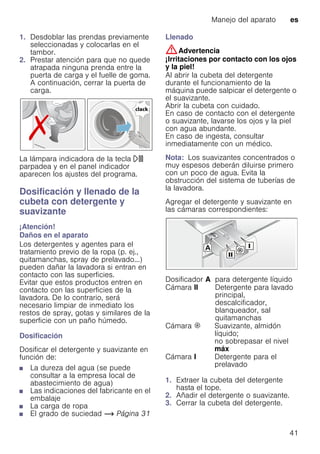 Manejo del aparato es
41
1. Desdoblar las prendas previamente
seleccionadas y colocarlas en el
tambor.
2. Prestar atención para que no quede
atrapada ninguna prenda entre la
puerta de carga y el fuelle de goma.
A continuación, cerrar la puerta de
carga.
La lámpara indicadora de la tecla A
parpadea y en el panel indicador
aparecen los ajustes del programa.
Dosificación y llenado de la
cubeta con detergente y
suavizante
¡Atención!
Daños en el aparato
Los detergentes y agentes para el
tratamiento previo de la ropa (p. ej.,
quitamanchas, spray de prelavado...)
pueden dañar la lavadora si entran en
contacto con las superficies.
Evitar que estos productos entren en
contacto con las superficies de la
lavadora. De lo contrario, será
necesario limpiar de inmediato los
restos de spray, gotas y similares de la
superficie con un paño húmedo.
Dosificación
Dosificar el detergente y suavizante en
función de:
■ La dureza del agua (se puede
consultar a la empresa local de
abastecimiento de agua)
■ Las indicaciones del fabricante en el
embalaje
■ La carga de ropa
■ El grado de suciedad ~ Página 31
Llenado
:Advertencia
¡Irritaciones por contacto con los ojos
y la piel!
Al abrir la cubeta del detergente
durante el funcionamiento de la
máquina puede salpicar el detergente o
el suavizante.
Abrir la cubeta con cuidado.
En caso de contacto con el detergente
o suavizante, lavarse los ojos y la piel
con agua abundante.
En caso de ingesta, consultar
inmediatamente con un médico.
Nota: Los suavizantes concentrados o
muy espesos deberán diluirse primero
con un poco de agua. Evita la
obstrucción del sistema de tuberías de
la lavadora.
Agregar el detergente y suavizante en
las cámaras correspondientes:
1. Extraer la cubeta del detergente
hasta el tope.
2. Añadir el detergente o suavizante.
3. Cerrar la cubeta del detergente.
Dosificador A para detergente líquido
Cámara II Detergente para lavado
principal,
descalcificador,
blanqueador, sal
quitamanchas
Cámara i Suavizante, almidón
líquido;
no sobrepasar el nivel
máx
Cámara I Detergente para el
prelavado
 