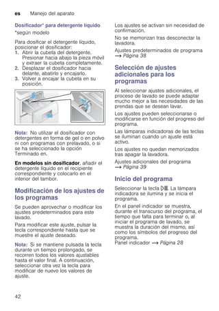 es Manejo del aparato
42
Dosificador* para detergente líquido
*según modelo
Para dosificar el detergente líquido,
posicionar el dosificador:
1. Abrir la cubeta del detergente.
Presionar hacia abajo la pieza móvil
y extraer la cubeta completamente.
2. Desplazar el dosificador hacia
delante, abatirlo y encajarlo.
3. Volver a encajar la cubeta en su
posición.
Nota: No utilizar el dosificador con
detergentes en forma de gel o en polvo
ni con programas con prelavado, o si
se ha seleccionado la opción
Terminado en.
En modelos sin dosificador, añadir el
detergente líquido en el recipiente
correspondiente y colocarlo en el
interior del tambor.
Modificación de los ajustes de
los programas
Se pueden aprovechar o modificar los
ajustes predeterminados para este
lavado.
Para modificar este ajuste, pulsar la
tecla correspondiente hasta que se
muestre el ajuste deseado.
Nota: Si se mantiene pulsada la tecla
durante un tiempo prolongado, se
recorren todos los valores ajustables
hasta el valor final. A continuación,
seleccionar otra vez la tecla para
modificar de nuevo los valores de
ajuste.
Los ajustes se activan sin necesidad de
confirmación.
No se memorizan tras desconectar la
lavadora.
Ajustes predeterminados de programa
~ Página 38
Selección de ajustes
adicionales para los
programas
Al seleccionar ajustes adicionales, el
proceso de lavado se puede adaptar
mucho mejor a las necesidades de las
prendas que se desean lavar.
Los ajustes pueden seleccionarse o
modificarse en función del progreso del
programa.
Las lámparas indicadoras de las teclas
se iluminan cuando un ajuste está
activo.
Los ajustes no quedan memorizados
tras apagar la lavadora.
Ajustes adicionales del programa
~ Página 39
Inicio del programa
Seleccionar la tecla A. La lámpara
indicadora se ilumina y se inicia el
programa.
En el panel indicador se muestra,
durante el transcurso del programa, el
tiempo que falta para terminar o, al
iniciar el programa de lavado, se
muestra la duración del mismo, así
como los símbolos del progreso del
programa.
Panel indicador ~ Página 28
 