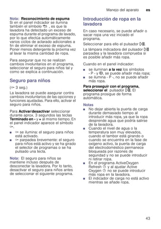 Manejo del aparato es
43
Nota: Reconocimiento de espuma
Si en el panel indicador se ilumina
también el símbolo Å, es que la
lavadora ha detectado un exceso de
espuma durante el programa de lavado,
por lo que efectúa automáticamente
varios ciclos de aclarado adicionales a
fin de eliminar el exceso de espuma.
Poner menos detergente la próxima vez
al lavar la misma cantidad de ropa.
Para asegurar que no se realizan
cambios involuntarios en el programa,
seleccionar el seguro para niños tal y
como se explica a continuación.
Seguro para niños
(E 3 seg.)
La lavadora se puede asegurar contra
cambios involuntarios de las opciones y
funciones ajustadas. Para ello, activar el
seguro para niños.
Para Activar/desactivar seleccionar
durante aprox. 3 segundos las teclas
Terminado en - y + al mismo tiempo. En
el panel indicador aparece el símbolo
E.
■ E se ilumina: el seguro para niños
está activado.
■ E parpadea brevemente: el seguro
para niños está activo y se ha girado
el selector de programas o se ha
pulsado una tecla.
Nota: El seguro para niños se
mantiene incluso después de
desconectar la lavadora. Por lo tanto,
desactivar el seguro para niños antes
de seleccionar el siguiente programa.
Introducción de ropa en la
lavadora
En caso necesario, se puede añadir o
sacar ropa una vez iniciado el
programa.
Seleccionar para ello el pulsador A.
La lámpara indicadora del pulsador A
parpadea y la lavadora comprueba si
es posible añadir más ropa.
Cuando en el panel indicador:
■ se iluminan a la vez los símbolos
- P - y ÿ, se puede añadir más ropa;
■ se ilumina - P -, no se puede añadir
más ropa.
Para proseguir con el programa,
seleccionar el pulsador A. El
programa prosigue de forma
automática.
Notas
■ No dejar abierta la puerta de carga
durante demasiado tiempo al
introducir más ropa, ya que la ropa
desprende agua que podría salirse
de la lavadora.
■ Cuando el nivel de agua o la
temperatura son muy elevados,
cuando el tambor está girando o
cuando se encuentra en la fase de
oxígeno activo, la puerta de carga
del electrodoméstico permanece
bloqueada por razones de
seguridad y no se puede introducir
ni retirar ropa.
■ En el programa ActiveOxygen
Refresh Ø y al ajustar Active
Oxygen Ø no se puede introducir
más ropa en la lavadora.
■ El indicador de carga no está activo
mientras se añade ropa.
 