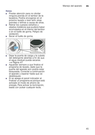 Manejo del aparato es
45
Notas
■ Prestar atención para no olvidar
ninguna prenda en el tambor de la
lavadora. Podría encogerse en el
próximo lavado o bien teñir otras
prendas o teñirse a causa de otras.
■ Retirar los cuerpos extraños y
objetos metálicos que pudiera haber
acumulados en el interior del tambor
o en el fuelle de goma. Peligro de
oxidación.
■ Secar el fuelle de goma.
■ Dejar la puerta de carga y la cubeta
del detergente abiertas a fin de que
el agua residual pueda secarse.
~ Página 47
■ Aguardar siempre a que finalice el
programa de lavado, dado que la
puerta del aparato aún podría estar
bloqueada. Conectar a continuación
el aparato y esperar hasta que se
desbloquee.
■ Si se apaga el panel indicador al
finalizar un programa es porque está
activado el modo de ahorro de
energía. Para activar la iluminación,
basta con pulsar cualquier tecla.
 