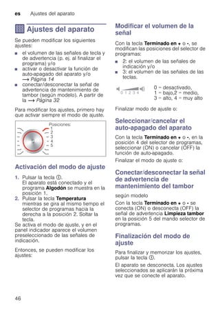 es Ajustes del aparato
46
Q Ajustes del aparato
Ajustesdelaparato Se pueden modificar los siguientes
ajustes:
■ el volumen de las señales de tecla y
de advertencia (p. ej. al finalizar el
programa) y/o
■ activar o desactivar la función de
auto-apagado del aparato y/o
~ Página 14
■ conectar/desconectar la señal de
advertencia de mantenimiento de
tambor (según modelo). A partir de
la ~ Página 32
Para modificar los ajustes, primero hay
que activar siempre el modo de ajuste.
Activación del modo de ajuste
1. Pulsar la tecla #.
El aparato está conectado y el
programa Algodón se muestra en la
posición 1.
2. Pulsar la tecla Temperatura
mientras se gira al mismo tiempo el
selector de programas hacia la
derecha a la posición 2. Soltar la
tecla.
Se activa el modo de ajuste, y en el
panel indicador aparece el volumen
preseleccionado de las señales de
indicación.
Entonces, se pueden modificar los
ajustes:
Modificar el volumen de la
señal
Con la tecla Terminado en + o -, se
modifican las posiciones del selector de
programas:
■ 2: el volumen de las señales de
indicación y/o
■ 3: el volumen de las señales de las
teclas.
Finalizar modo de ajuste o:
Seleccionar/cancelar el
auto-apagado del aparato
Con la tecla Terminado en + o -, en la
posición 4 del selector de programas,
seleccionar (ON) o cancelar (OFF) la
función de auto-apagado.
Finalizar el modo de ajuste o:
Conectar/desconectar la señal
de advertencia de
mantenimiento del tambor
según modelo
Con la tecla Terminado en + o - se
conecta (ON) o desconecta (OFF) la
señal de advertencia Limpieza tambor
en la posición 5 del mando selector de
programas.
Finalización del modo de
ajuste
Para finalizar y memorizar los ajustes,
pulsar la tecla #.
El aparato se desconecta. Los ajustes
seleccionados se aplicarán la próxima
vez que se conecte el aparato.
0 = desactivado,
1 = bajo,2 = medio,
3 = alto, 4 = muy alto
 