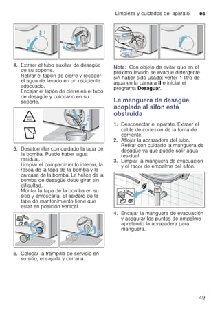 Limpieza y cuidados del aparato es
49
4. Extraer el tubo auxiliar de desagüe
de su soporte.
Retirar el tapón de cierre y recoger
el agua de lavado en un recipiente
adecuado.
Encajar el tapón de cierre en el tubo
de desagüe y colocarlo en su
soporte.
5. Desatornillar con cuidado la tapa de
la bomba. Puede haber agua
residual.
Limpiar el compartimento interior, la
rosca de la tapa de la bomba y la
carcasa de la bomba. La hélice de la
bomba de desagüe debe girar sin
dificultad.
Montar la tapa de la bomba en su
sitio y enroscarla. El asidero de la
tapa de mantenimiento tiene que
estar en posición vertical.
6. Colocar la trampilla de servicio en
su sitio, encajarla y cerrarla.
Nota: Con objeto de evitar que en el
próximo lavado se evacue detergente
sin haber sido usado: verter 1 litro de
agua en la cámara II e iniciar el
programa Desaguar.
La manguera de desagüe
acoplada al sifón está
obstruida
1. Desconectar el aparato. Extraer el
cable de conexión de la toma de
corriente.
2. Aflojar la abrazadera del tubo.
Retirar con cuidado la manguera de
desagüe ya que puede salir agua
residual.
3. Limpiar la manguera de evacuación
y el racor de empalme del sifón.
4. Encajar la manguera de evacuación
y asegurar los puntos de empalme
apretando la abrazadera para
manguera.
 