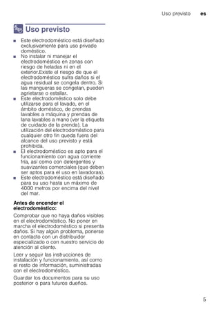 Uso previsto es
5
8 Uso previsto
Usoprevisto■ Este electrodoméstico está diseñado
exclusivamente para uso privado
doméstico.
■ No instalar ni manejar el
electrodoméstico en zonas con
riesgo de heladas ni en el
exterior.Existe el riesgo de que el
electrodoméstico sufra daños si el
agua residual se congela dentro. Si
las mangueras se congelan, pueden
agrietarse o estallar.
■ Este electrodoméstico solo debe
utilizarse para el lavado, en el
ámbito doméstico, de prendas
lavables a máquina y prendas de
lana lavables a mano (ver la etiqueta
de cuidado de la prenda). La
utilización del electrodoméstico para
cualquier otro fin queda fuera del
alcance del uso previsto y está
prohibida.
■ El electrodoméstico es apto para el
funcionamiento con agua corriente
fría, así como con detergentes y
suavizantes comerciales (que deben
ser aptos para el uso en lavadoras).
■ Este electrodoméstico está diseñado
para su uso hasta un máximo de
4000 metros por encima del nivel
del mar.
Antes de encender el
electrodoméstico:
Comprobar que no haya daños visibles
en el electrodoméstico. No poner en
marcha el electrodoméstico si presenta
daños. Si hay algún problema, ponerse
en contacto con un distribuidor
especializado o con nuestro servicio de
atención al cliente.
Leer y seguir las instrucciones de
instalación y funcionamiento, así como
el resto de información, suministradas
con el electrodoméstico.
Guardar los documentos para su uso
posterior o para futuros dueños.
 