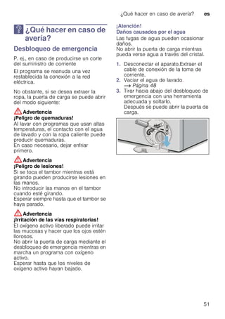 ¿Qué hacer en caso de avería? es
51
3 ¿Qué hacer en caso de
avería?
¿Quéhacerencasodeavería? Desbloqueo de emergencia
P. ej., en caso de producirse un corte
del suministro de corriente
El programa se reanuda una vez
restablecida la conexión a la red
eléctrica.
No obstante, si se desea extraer la
ropa, la puerta de carga se puede abrir
del modo siguiente:
:Advertencia
¡Peligro de quemaduras!
Al lavar con programas que usan altas
temperaturas, el contacto con el agua
de lavado y con la ropa caliente puede
producir quemaduras.
En caso necesario, dejar enfriar
primero.
:Advertencia
¡Peligro de lesiones!
Si se toca el tambor mientras está
girando pueden producirse lesiones en
las manos.
No introducir las manos en el tambor
cuando esté girando.
Esperar siempre hasta que el tambor se
haya parado.
:Advertencia
¡Irritación de las vías respiratorias!
El oxígeno activo liberado puede irritar
las mucosas y hacer que los ojos estén
llorosos.
No abrir la puerta de carga mediante el
desbloqueo de emergencia mientras en
marcha un programa con oxígeno
activo.
Esperar hasta que los niveles de
oxígeno activo hayan bajado.
¡Atención!
Daños causados por el agua
Las fugas de agua pueden ocasionar
daños.
No abrir la puerta de carga mientras
pueda verse agua a través del cristal.
1. Desconectar el aparato.Extraer el
cable de conexión de la toma de
corriente.
2. Vaciar el agua de lavado.
~ Página 48
3. Tirar hacia abajo del desbloqueo de
emergencia con una herramienta
adecuada y soltarlo.
Después se puede abrir la puerta de
carga.
 
