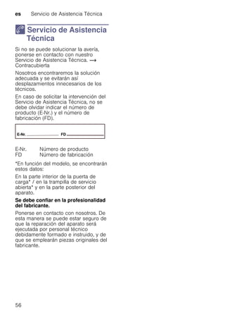 es Servicio de Asistencia Técnica
56
4 Servicio de Asistencia
Técnica
ServiciodeAsistenciaTécnica Si no se puede solucionar la avería,
ponerse en contacto con nuestro
Servicio de Asistencia Técnica. ~
Contracubierta
Nosotros encontraremos la solución
adecuada y se evitarán así
desplazamientos innecesarios de los
técnicos.
En caso de solicitar la intervención del
Servicio de Asistencia Técnica, no se
debe olvidar indicar el número de
producto (E-Nr.) y el número de
fabricación (FD).
*En función del modelo, se encontrarán
estos datos:
En la parte interior de la puerta de
carga* / en la trampilla de servicio
abierta* y en la parte posterior del
aparato.
Se debe confiar en la profesionalidad
del fabricante.
Ponerse en contacto con nosotros. De
esta manera se puede estar seguro de
que la reparación del aparato será
ejecutada por personal técnico
debidamente formado e instruido, y de
que se emplearán piezas originales del
fabricante.
E-Nr. Número de producto
FD Número de fabricación
 
