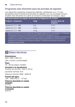 es Datos técnicos
58
Programas más eficientes para las prendas de algodón
Los siguientes programas (programas estándar, señalizados con ü) son
apropiados para la limpieza de prendas de algodón con una suciedad normal y
resultan más eficientes en cuanto al consumo combinado de energía y agua.
J Datos técnicos
DatostécnicosDimensiones:
850 x 600 x 590 mm
(alto x ancho x profundidad)
Peso:
70 - 85 kg (según modelo)
Conexión a la red eléctrica:
Tensión de red 220 - 240 V, 50 Hz
Corriente nominal 10 A
Potencia nominal 1900 - 2300 W
Presión del agua:
100 - 1000 kPa (1 - 10 bar)
Potencia absorbida en estado
apagado:
0,12 W
Potencia absorbida en estado
conectado:
0,43 W
Programas estándar para algodón de acuerdo con el Reglamento UE 1015/2010
Programa + temperatura Carga Duración aprox. del
programa
Algodón Eco ü + ú 9 kg 4 _ h
Algodón Eco ü + ú 4,5 kg 4 ^ h
Algodón Eco ü + û 4,5 kg 4 ^ h
Ajuste de programa con una velocidad de centrifugado máxima para la comprobación y el etiquetado
de energía de acuerdo con la Directiva Europea 2010/30/UE con agua fría (15 °C).
La indicación de la temperatura del programa se orienta por la temperatura señalada en la etiqueta de
cuidado de las prendas. La temperatura de lavado efectiva puede diferir por razones de ahorro
energético de la temperatura del programa indicada. El resultado de de lavado es acorde a la
temperatura seleccionada.
 