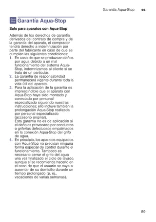 Garantía Aqua-Stop es
59
r Garantía Aqua-Stop
GarantíaAqua-StopSolo para aparatos con Aqua-Stop
Además de los derechos de garantía
derivados del contrato de compra y de
la garantía del aparato, el comprador
tendrá derecho a indemnización por
parte del fabricante en caso de que se
cumplan las siguientes condiciones:
1. En caso de que se produzcan daños
por agua debido a un mal
funcionamiento del sistema Aqua-
Stop, indemnizamos al cliente si se
trata de un particular.
2. La garantía de responsabilidad
permanecerá vigente durante toda la
vida útil del aparato.
3. Para la aplicación de la garantía es
imprescindible que el aparato con
Aqua-Stop haya sido montado y
conectado por personal
especializado siguiendo nuestras
instrucciones; ello incluye también la
prolongación Aqua-Stop realizada
por personal especializado
(accesorio original).
Esta garantía no es de aplicación si
el daño es provocado por conductos
o griferías defectuosos empalmados
en la conexión Aqua-Stop del grifo
de agua.
4. En principio, los aparatos equipados
con Aqua-Stop no precisan ninguna
forma especial de control durante el
funcionamiento. Tampoco es
necesario cerrar el grifo del agua
una vez finalizado el ciclo de lavado,
aunque sí se recomienda hacerlo en
el caso de que el usuario se vaya a
ausentar de su domicilio durante un
tiempo prolongado (p. ej.,
vacaciones de varias semanas).
 