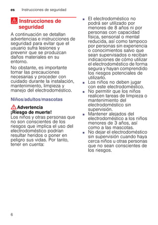 es Instrucciones de seguridad
6
( Instrucciones de
seguridad
Instruccionesdeseguridad A continuación se detallan
advertencias e instrucciones de
seguridad para evitar que el
usuario sufra lesiones y
prevenir que se produzcan
daños materiales en su
entorno.
No obstante, es importante
tomar las precauciones
necesarias y proceder con
cuidado durante la instalación,
mantenimiento, limpieza y
manejo del electrodoméstico.
Niños/adultos/mascotas
:Advertencia
¡Riesgo de muerte!
Los niños y otras personas que
no son conscientes de los
riesgos que implica el uso del
electrodoméstico podrían
resultar heridos o poner en
peligro sus vidas. Por tanto,
tener en cuenta:
■ El electrodoméstico no
podrá ser utilizado por
menores de 8 años ni por
personas con capacidad
física, sensorial o mental
reducida, así como tampoco
por personas sin experiencia
o conocimientos salvo que
sean supervisados o reciban
indicaciones de cómo utilizar
el electrodoméstico de forma
segura y hayan comprendido
los riesgos potenciales de
utilizarlo.
■ Los niños no deben jugar
con este electrodoméstico.
■ No permitir que los niños
realicen tareas de limpieza o
mantenimiento del
electrodoméstico sin
supervisión.
■ Mantener alejados del
electrodoméstico a los niños
menores de 3 años, así
como a las mascotas.
■ No dejar el electrodoméstico
sin supervisión cuando haya
cerca niños u otras personas
que no sean conscientes de
los riesgos.
 