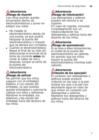 Instrucciones de seguridad es
7
:Advertencia
¡Riesgo de muerte!
Los niños podrían quedar
encerrados dentro de
electrodomésticos y poner en
peligro sus vidas.
■ No instalar el
electrodoméstico detrás de
una puerta, ya que podría
bloquear la puerta del
electrodoméstico o impedir
que se abriera por completo.
■ Cuando el electrodoméstico
llegue al final de su vida útil,
desconectar el enchufe de la
toma de corriente antes de
cortar el cable de red y,
después, romper el cierre de
la puerta del
electrodoméstico.
:Advertencia
¡Riesgo de asfixia!
No permitir que los niños
jueguen con el embalaje/
plástico o con piezas del
embalaje, ya que podrían
quedar enredados o cubrirse la
cabeza con ellos y asfixiarse.
Mantener el embalaje, los
plásticos y las piezas del
embalaje fuera del alcance de
los niños.
:Advertencia
¡Riesgo de intoxicación!
Los detergentes y aditivos
pueden ser tóxicos si se
ingieren.
En caso de ingesta, consultar
inmediatamente con un
médico.Mantener los
detergentes y aditivos fuera del
alcance de los niños.
:Advertencia
¡Riesgo de quemaduras!
Si se lava a altas temperaturas,
el cristal de la puerta del
electrodoméstico se calienta.
No permitir que los niños
toquen la puerta del
electrodoméstico mientras esté
caliente.
:Advertencia
¡Irritación de los ojos/piel!
El contacto con detergentes o
aditivos puede producir
irritación en los ojos o la piel.
Aclarar los ojos y la piel con
abundante agua en caso de
que entren en contacto con
detergentes o aditivos.
Mantener los detergentes y
aditivos fuera del alcance de
los niños.
 