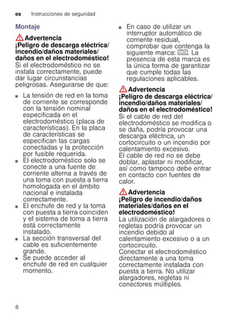 es Instrucciones de seguridad
8
Montaje
:Advertencia
¡Peligro de descarga eléctrica/
incendio/daños materiales/
daños en el electrodoméstico!
Si el electrodoméstico no se
instala correctamente, puede
dar lugar circunstancias
peligrosas. Asegurarse de que:
■ La tensión de red en la toma
de corriente se corresponde
con la tensión nominal
especificada en el
electrodoméstico (placa de
características). En la placa
de características se
especifican las cargas
conectadas y la protección
por fusible requerida.
■ El electrodoméstico solo se
conecte a una fuente de
corriente alterna a través de
una toma con puesta a tierra
homologada en el ámbito
nacional e instalada
correctamente.
■ El enchufe de red y la toma
con puesta a tierra coinciden
y el sistema de toma a tierra
está correctamente
instalado.
■ La sección transversal del
cable es suficientemente
grande.
■ Se puede acceder al
enchufe de red en cualquier
momento.
■ En caso de utilizar un
interruptor automático de
corriente residual,
comprobar que contenga la
siguiente marca: z. La
presencia de esta marca es
la única forma de garantizar
que cumple todas las
regulaciones aplicables.
:Advertencia
¡Peligro de descarga eléctrica/
incendio/daños materiales/
daños en el electrodoméstico!
Si el cable de red del
electrodoméstico se modifica o
se daña, podría provocar una
descarga eléctrica, un
cortocircuito o un incendio por
calentamiento excesivo.
El cable de red no se debe
doblar, aplastar ni modificar,
así como tampoco debe entrar
en contacto con fuentes de
calor.
:Advertencia
¡Peligro de incendio/daños
materiales/daños en el
electrodoméstico!
La utilización de alargadores o
regletas podría provocar un
incendio debido al
calentamiento excesivo o a un
cortocircuito.
Conectar el electrodoméstico
directamente a una toma
correctamente instalada con
puesta a tierra. No utilizar
alargadores, regletas ni
conectores múltiples.
 