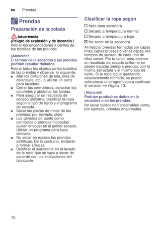 es Prendas
12
Z Prendas
PrendasPreparación de la colada
:Advertencia
¡Peligro de explosión y de incendio.!
Retirar los encendedores y cerillas de
los bolsillos de las prendas.
¡Atención!
El tambor de la secadora y las prendas
podrían resultar dañados.
Retirar todos los objetos de los bolsillos
de las prendas y observar lo siguiente:
■ Atar los cinturones de tela, tiras de
delantales, etc., o utilizar un saco
para lavadora.
■ Cerrar las cremalleras, abrochar los
corchetes y abotonar las fundas.
■ Para asegurar un resultado de
secado uniforme, clasificar la ropa
según el tipo de tejido y el programa
de secado.
■ Sacar las piezas de metal de las
prendas; por ejemplo, clips.
■ Los géneros de punto como
camisetas o prendas tricotadas
suelen encoger en el primer secado.
Utilizar un programa para ropa
delicada.
■ No secar en exceso las prendas
sintéticas. De lo contrario, tenderán
a formar arrugas.
■ Dosificar el suavizante en el lavado
de la ropa que se vaya a secar de
acuerdo con las indicaciones del
fabricante.
Clasificar la ropa según
c Apto para secadora
a Secado a temperatura normal
` Secado a temperatura baja
b No secar en la secadora
Al mezclar prendas formadas por capas
finas, capas gruesas o varias capas, los
tiempos de secado de cada una de
ellas varían. Por lo tanto, para obtener
un resultado de secado uniforme se
deben mezclar siempre prendas con la
misma estructura y el mismo tipo de
tejido. Si la ropa sigue quedando
excesivamente húmeda, se puede
seleccionar un programa para continuar
el secado ~ Página 13.
¡Atención!
Podrían producirse daños en la
secadora o en las prendas.
No secar tejidos no transpirables como,
por ejemplo, prendas engomadas.
 