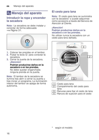 es Manejo del aparato
16
1 Manejo del aparato
ManejodelaparatoIntroducir la ropa y encender
la secadora
Nota: La secadora se debe instalar y
conectar de forma adecuada
~ Página 31.
1. Colocar las prendas en el tambor.
2. Pulsar la tecla # para conectar la
secadora.
3. Cerrar la puerta de la secadora.
¡Atención!
Podrían producirse daños en la
secadora o en las prendas.
No debe quedar enganchada
ninguna prenda en la puerta.
Nota: El tambor de la secadora se
ilumina tras abrir o cerrar su puerta y
tras iniciar un programa. La iluminación
interior del tambor se apaga de forma
autónoma.
El cesto para lana
Nota: El cesto para lana se suministra
con la secadora* o puede adquirirse
como accesorio a través del Servicio de
Atención al Cliente.
¡Atención!
Podrían producirse daños en la
secadora o en las prendas.
No utilizar nunca la secadora con un
cesto para lana dañado.
* según el modelo
( Cesto para lana
0 Compartimento del cesto para
lana
8 Ranuras para fijar el cesto de lana
@ Ranura de sujeción para el cesto
 