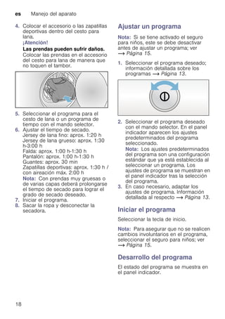 es Manejo del aparato
18
4. Colocar el accesorio o las zapatillas
deportivas dentro del cesto para
lana.
¡Atención!
Las prendas pueden sufrir daños.
Colocar las prendas en el accesorio
del cesto para lana de manera que
no toquen el tambor.
5. Seleccionar el programa para el
cesto de lana o un programa de
tiempo con el mando selector.
6. Ajustar el tiempo de secado.
Jersey de lana fino: aprox. 1:20 h
Jersey de lana grueso: aprox. 1:30
h-3:00 h
Falda: aprox. 1:00 h-1:30 h
Pantalón: aprox. 1:00 h-1:30 h
Guantes: aprox. 30 min
Zapatillas deportivas: aprox. 1:30 h /
con aireación máx. 2:00 h
Nota: Con prendas muy gruesas o
de varias capas deberá prolongarse
el tiempo de secado para lograr el
grado de secado deseado.
7. Iniciar el programa.
8. Sacar la ropa y desconectar la
secadora.
Ajustar un programa
Nota: Si se tiene activado el seguro
para niños, este se debe desactivar
antes de ajustar un programa; ver
~ Página 15.
1. Seleccionar el programa deseado;
información detallada sobre los
programas ~ Página 13.
2. Seleccionar el programa deseado
con el mando selector. En el panel
indicador aparecen los ajustes
predeterminados del programa
seleccionado.
Nota: Los ajustes predeterminados
del programa son una configuración
estándar que ya está establecida al
seleccionar un programa. Los
ajustes de programa se muestran en
el panel indicador tras la selección
del programa.
3. En caso necesario, adaptar los
ajustes de programa. Información
detallada al respecto ~ Página 13.
Iniciar el programa
Seleccionar la tecla de inicio.
Nota: Para asegurar que no se realicen
cambios involuntarios en el programa,
seleccionar el seguro para niños; ver
~ Página 15.
Desarrollo del programa
El estado del programa se muestra en
el panel indicador.
 