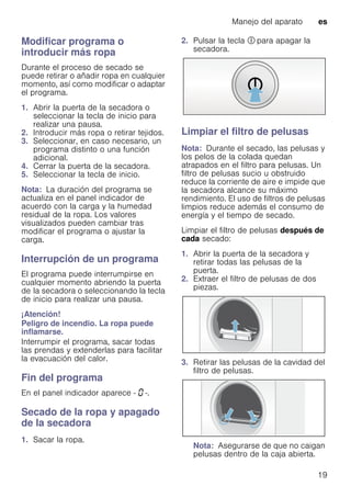 Manejo del aparato es
19
Modificar programa o
introducir más ropa
Durante el proceso de secado se
puede retirar o añadir ropa en cualquier
momento, así como modificar o adaptar
el programa.
1. Abrir la puerta de la secadora o
seleccionar la tecla de inicio para
realizar una pausa.
2. Introducir más ropa o retirar tejidos.
3. Seleccionar, en caso necesario, un
programa distinto o una función
adicional.
4. Cerrar la puerta de la secadora.
5. Seleccionar la tecla de inicio.
Nota: La duración del programa se
actualiza en el panel indicador de
acuerdo con la carga y la humedad
residual de la ropa. Los valores
visualizados pueden cambiar tras
modificar el programa o ajustar la
carga.
Interrupción de un programa
El programa puede interrumpirse en
cualquier momento abriendo la puerta
de la secadora o seleccionando la tecla
de inicio para realizar una pausa.
¡Atención!
Peligro de incendio. La ropa puede
inflamarse.
Interrumpir el programa, sacar todas
las prendas y extenderlas para facilitar
la evacuación del calor.
Fin del programa
En el panel indicador aparece - ‹ -.
Secado de la ropa y apagado
de la secadora
1. Sacar la ropa.
2. Pulsar la tecla # para apagar la
secadora.
Limpiar el filtro de pelusas
Nota: Durante el secado, las pelusas y
los pelos de la colada quedan
atrapados en el filtro para pelusas. Un
filtro de pelusas sucio u obstruido
reduce la corriente de aire e impide que
la secadora alcance su máximo
rendimiento. El uso de filtros de pelusas
limpios reduce además el consumo de
energía y el tiempo de secado.
Limpiar el filtro de pelusas después de
cada secado:
1. Abrir la puerta de la secadora y
retirar todas las pelusas de la
puerta.
2. Extraer el filtro de pelusas de dos
piezas.
3. Retirar las pelusas de la cavidad del
filtro de pelusas.
Nota: Asegurarse de que no caigan
pelusas dentro de la caja abierta.
 