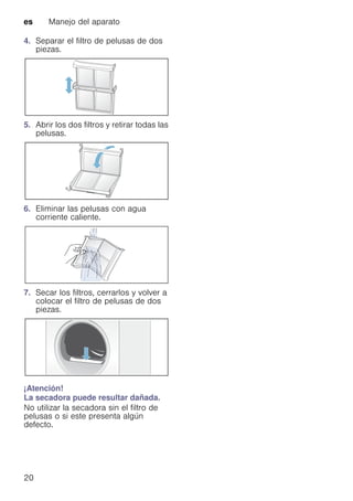 es Manejo del aparato
20
4. Separar el filtro de pelusas de dos
piezas.
5. Abrir los dos filtros y retirar todas las
pelusas.
6. Eliminar las pelusas con agua
corriente caliente.
7. Secar los filtros, cerrarlos y volver a
colocar el filtro de pelusas de dos
piezas.
¡Atención!
La secadora puede resultar dañada.
No utilizar la secadora sin el filtro de
pelusas o si este presenta algún
defecto.
 