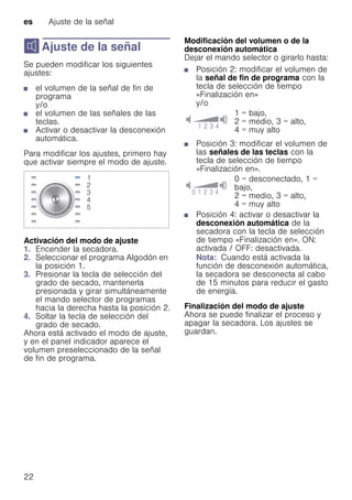 es Ajuste de la señal
22
M Ajuste de la señal
Ajustedelaseñal Se pueden modificar los siguientes
ajustes:
■ el volumen de la señal de fin de
programa
y/o
■ el volumen de las señales de las
teclas.
■ Activar o desactivar la desconexión
automática.
Para modificar los ajustes, primero hay
que activar siempre el modo de ajuste.
Activación del modo de ajuste
1. Encender la secadora.
2. Seleccionar el programa Algodón en
la posición 1.
3. Presionar la tecla de selección del
grado de secado, mantenerla
presionada y girar simultáneamente
el mando selector de programas
hacia la derecha hasta la posición 2.
4. Soltar la tecla de selección del
grado de secado.
Ahora está activado el modo de ajuste,
y en el panel indicador aparece el
volumen preseleccionado de la señal
de fin de programa.
Modificación del volumen o de la
desconexión automática
Dejar el mando selector o girarlo hasta:
■ Posición 2: modificar el volumen de
la señal de fin de programa con la
tecla de selección de tiempo
«Finalización en»
y/o
■ Posición 3: modificar el volumen de
las señales de las teclas con la
tecla de selección de tiempo
«Finalización en».
■ Posición 4: activar o desactivar la
desconexión automática de la
secadora con la tecla de selección
de tiempo «Finalización en». ON:
activada / OFF: desactivada.
Nota: Cuando está activada la
función de desconexión automática,
la secadora se desconecta al cabo
de 15 minutos para reducir el gasto
de energía.
Finalización del modo de ajuste
Ahora se puede finalizar el proceso y
apagar la secadora. Los ajustes se
guardan.
1 = bajo,
2 = medio, 3 = alto,
4 = muy alto
0 = desconectado, 1 =
bajo,
2 = medio, 3 = alto,
4 = muy alto
 