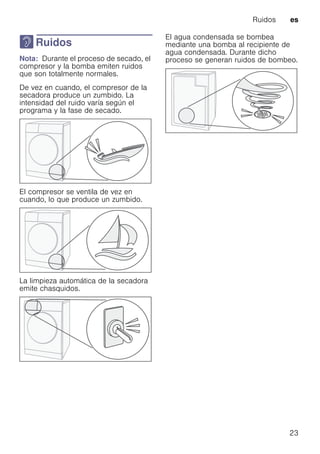 Ruidos es
23
> Ruidos
RuidosNota: Durante el proceso de secado, el
compresor y la bomba emiten ruidos
que son totalmente normales.
De vez en cuando, el compresor de la
secadora produce un zumbido. La
intensidad del ruido varía según el
programa y la fase de secado.
El compresor se ventila de vez en
cuando, lo que produce un zumbido.
La limpieza automática de la secadora
emite chasquidos.
El agua condensada se bombea
mediante una bomba al recipiente de
agua condensada. Durante dicho
proceso se generan ruidos de bombeo.
 