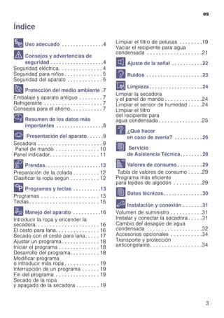 es
3
ÍndiceesInstruccionesdeusoymontaje
8 Uso adecuado . . . . . . . . . . . . . . .4
( Consejos y advertencias de
seguridad . . . . . . . . . . . . . . . . . . .4
Seguridad eléctrica. . . . . . . . . . . . . . . 4
Seguridad para niños . . . . . . . . . . . . . 5
Seguridad del aparato . . . . . . . . . . . . 5
7 Protección del medio ambiente .7
Embalaje y aparato antiguo . . . . . . . . 7
Refrigerante . . . . . . . . . . . . . . . . . . . . 7
Consejos para el ahorro. . . . . . . . . . . 7
Y Resumen de los datos más
importantes . . . . . . . . . . . . . . . . .8
* Presentación del aparato. . . . . .9
Secadora . . . . . . . . . . . . . . . . . . . . . . 9
Panel de mando . . . . . . . . . . . . . . . 10
Panel indicador. . . . . . . . . . . . . . . . . 11
Z Prendas. . . . . . . . . . . . . . . . . . . .12
Preparación de la colada . . . . . . . . . 12
Clasificar la ropa según . . . . . . . . . . 12
/ Programas y teclas . . . . . . . . . .13
Programas . . . . . . . . . . . . . . . . . . . . 13
Teclas . . . . . . . . . . . . . . . . . . . . . . . . 15
1 Manejo del aparato . . . . . . . . . .16
Introducir la ropa y encender la
secadora. . . . . . . . . . . . . . . . . . . . . . 16
El cesto para lana. . . . . . . . . . . . . . . 16
Secado con el cesto para lana. . . . . 17
Ajustar un programa. . . . . . . . . . . . . 18
Iniciar el programa . . . . . . . . . . . . . . 18
Desarrollo del programa. . . . . . . . . . 18
Modificar programa
o introducir más ropa . . . . . . . . . . . . 19
Interrupción de un programa . . . . . . 19
Fin del programa . . . . . . . . . . . . . . . 19
Secado de la ropa
y apagado de la secadora . . . . . . . . 19
Limpiar el filtro de pelusas . . . . . . . .19
Vaciar el recipiente para agua
condensada . . . . . . . . . . . . . . . . . . .21
M Ajuste de la señal . . . . . . . . . . . 22
> Ruidos . . . . . . . . . . . . . . . . . . . . 23
D Limpieza. . . . . . . . . . . . . . . . . . . 24
Limpiar la secadora
y el panel de mando . . . . . . . . . . . . .24
Limpiar el sensor de humedad . . . . .24
Limpiar el filtro
del recipiente para
agua condensada . . . . . . . . . . . . . . .25
3 ¿Qué hacer
en caso de avería? . . . . . . . . . . 26
J Servicio
de Asistencia Técnica. . . . . . . . 28
[ Valores de consumo . . . . . . . . . 29
Tabla de valores de consumo . . . . .29
Programa más eficiente
para tejidos de algodón . . . . . . . . . .29
J Datos técnicos. . . . . . . . . . . . . . 30
5 Instalación y conexión . . . . . . . 31
Volumen de suministro . . . . . . . . . . .31
Instalar y conectar la secadora . . . . .31
Cambio del desagüe de agua
condensada . . . . . . . . . . . . . . . . . . .32
Accesorios opcionales . . . . . . . . . . .34
Transporte y protección
anticongelante. . . . . . . . . . . . . . . . . .34
 