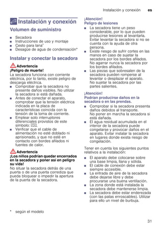 Instalación y conexión es
31
5 Instalación y conexión
Instalaciónyconexión Volumen de suministro
■ Secadora
■ Instrucciones de uso y montaje
■ Cesto para lana*
■ Desagüe de agua de condensación*
Instalar y conectar la secadora
:Advertencia
¡Peligro de muerte!
La secadora funciona con corriente
eléctrica, por lo tanto, existe peligro de
descarga eléctrica.
■ Comprobar que la secadora no
presente daños visibles. No utilizar
la secadora si está dañada.
■ Antes de conectar el aparato,
comprobar que la tensión eléctrica
indicada en la placa de
características coincida con la
tensión de la toma de corriente.
■ Emplear solo interruptores
diferenciales provistos de este
símbolo: z.
■ Verificar que el cable de
alimentación no esté doblado ni
aprisionado, y que no esté en
contacto con bordes afilados ni
fuentes de calor.
:Advertencia
¡Los niños podrían quedar encerrados
en la secadora y poner así en peligro
su vida!
No situar la secadora detrás de una
puerta o de una puerta corrediza que
pueda bloquear o impedir la apertura
de la puerta de la secadora.
¡Atención!
Peligro de lesiones
■ La secadora tiene un peso
considerable, por lo que pueden
producirse lesiones al levantarla.
Evitar levantar la secadora si no se
cuenta con la ayuda de otra
persona.
■ Existe riesgo de sufrir cortes en las
manos en caso de sujetar la
secadora por los bordes afilados.
No agarrar nunca la secadora por
los bordes afilados.
■ Las piezas que sobresalen de la
secadora pueden romperse al
levantar o desplazar el aparato.
No sujetar la secadora por las
partes salientes.
¡Atención!
Podrían producirse daños en la
secadora o en las prendas.
■ Comprobar si la secadora presenta
daños debidos al transporte.
No poner en marcha la secadora si
está dañada.
■ El agua residual acumulada en el
interior de la secadora puede
congelarse y provocar daños en el
aparato. Evitar instalar la secadora
en lugares donde exista riesgo de
congelación.
Tener en cuenta los siguientes puntos
relativos a la instalación:
■ El aparato debe colocarse sobre
una base limpia, llana y sólida.
■ El cable de conexión debe estar
siempre accesible.
■ La entrada de aire de la secadora
debe dejarse libre y debe
procurarse una buena ventilación.
■ La zona donde está instalada la
secadora debe mantenerse limpia.
■ La secadora debe estar enderezada
(con las patas enroscables). Utilizar
para ello un nivel de burbuja.
* según el modelo
 