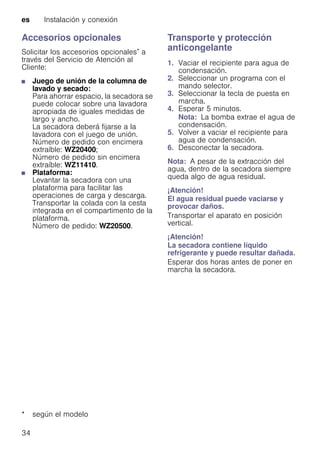 es Instalación y conexión
34
Accesorios opcionales
Solicitar los accesorios opcionales* a
través del Servicio de Atención al
Cliente:
■ Juego de unión de la columna de
lavado y secado:
Para ahorrar espacio, la secadora se
puede colocar sobre una lavadora
apropiada de iguales medidas de
largo y ancho.
La secadora deberá fijarse a la
lavadora con el juego de unión.
Número de pedido con encimera
extraíble: WZ20400;
Número de pedido sin encimera
extraíble: WZ11410.
■ Plataforma:
Levantar la secadora con una
plataforma para facilitar las
operaciones de carga y descarga.
Transportar la colada con la cesta
integrada en el compartimento de la
plataforma.
Número de pedido: WZ20500.
Transporte y protección
anticongelante
1. Vaciar el recipiente para agua de
condensación.
2. Seleccionar un programa con el
mando selector.
3. Seleccionar la tecla de puesta en
marcha.
4. Esperar 5 minutos.
Nota: La bomba extrae el agua de
condensación.
5. Volver a vaciar el recipiente para
agua de condensación.
6. Desconectar la secadora.
Nota: A pesar de la extracción del
agua, dentro de la secadora siempre
queda algo de agua residual.
¡Atención!
El agua residual puede vaciarse y
provocar daños.
Transportar el aparato en posición
vertical.
¡Atención!
La secadora contiene líquido
refrigerante y puede resultar dañada.
Esperar dos horas antes de poner en
marcha la secadora.
* según el modelo
 