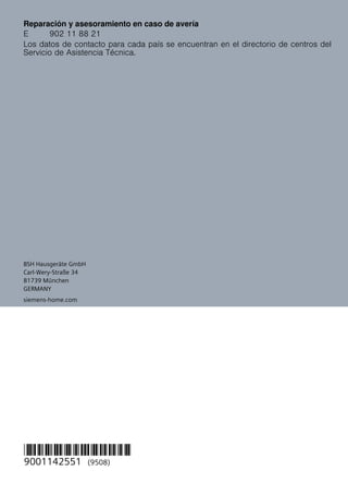 BSH Hausgeräte GmbH
Carl-Wery-Straße 34
81739 München
GERMANY
*9001142551*
9001142551 (9508)
siemens-home.com
Reparación y asesoramiento en caso de avería
Los datos de contacto para cada país se encuentran en el directorio de centros del
Servicio de Asistencia Técnica.
E 902 11 88 21
 
