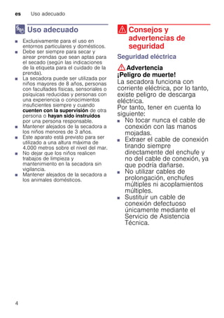 es Uso adecuado
4
8 Uso adecuado
Usoadecuado■ Exclusivamente para el uso en
entornos particulares y domésticos.
■ Debe ser siempre para secar y
airear prendas que sean aptas para
el secado (según las indicaciones
de la etiqueta para el cuidado de la
prenda).
■ La secadora puede ser utilizada por
niños mayores de 8 años, personas
con facultades físicas, sensoriales o
psíquicas reducidas y personas con
una experiencia o conocimientos
insuficientes siempre y cuando
cuenten con la supervisión de otra
persona o hayan sido instruidos
por una persona responsable.
■ Mantener alejados de la secadora a
los niños menores de 3 años.
■ Este aparato está previsto para ser
utilizado a una altura máxima de
4.000 metros sobre el nivel del mar.
■ No dejar que los niños realicen
trabajos de limpieza y
mantenimiento en la secadora sin
vigilancia.
■ Mantener alejados de la secadora a
los animales domésticos.
( Consejos y
advertencias de
seguridad
Consejosyadvertenciasdeseguridad Seguridad eléctrica
:Advertencia
¡Peligro de muerte!
La secadora funciona con
corriente eléctrica, por lo tanto,
existe peligro de descarga
eléctrica.
Por tanto, tener en cuenta lo
siguiente:
■ No tocar nunca el cable de
conexión con las manos
mojadas.
■ Extraer el cable de conexión
tirando siempre
directamente del enchufe y
no del cable de conexión, ya
que podría dañarse.
■ No utilizar cables de
prolongación, enchufes
múltiples ni acoplamientos
múltiples.
■ Sustituir un cable de
conexión defectuoso
únicamente mediante el
Servicio de Asistencia
Técnica.
 