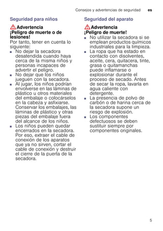 Consejos y advertencias de seguridad es
5
Seguridad para niños
:Advertencia
¡Peligro de muerte o de
lesiones!
Por tanto, tener en cuenta lo
siguiente:
■ No dejar la secadora
desatendida cuando haya
cerca de la misma niños y
personas incapaces de
advertir el peligro.
■ No dejar que los niños
jueguen con la secadora.
■ Al jugar, los niños podrían
envolverse en las láminas de
plástico u otros materiales
del embalaje o colocárselos
en la cabeza y asfixiarse.
Conservar los embalajes, las
láminas de plástico y otras
piezas del embalaje fuera
del alcance de los niños.
■ Los niños pueden quedar
encerrados en la secadora.
Por eso, extraer el cable de
conexión de los aparatos
que ya no sirven, cortar el
cable de conexión y destruir
el cierre de la puerta de la
secadora.
Seguridad del aparato
:Advertencia
¡Peligro de muerte!
■ No utilizar la secadora si se
emplean productos químicos
industriales para la limpieza.
■ La ropa que ha estado en
contacto con disolventes,
aceite, cera, quitacera, tinte,
grasa o quitamanchas
puede inflamarse o
explosionar durante el
proceso de secado. Antes
de secar la ropa, lavarla en
agua caliente con
detergente.
■ La presencia de polvo de
carbón o de harina cerca de
la secadora supone un
riesgo de explosión.
■ Los componentes
defectuosos se deben
sustituir siempre por
componentes originales.
 