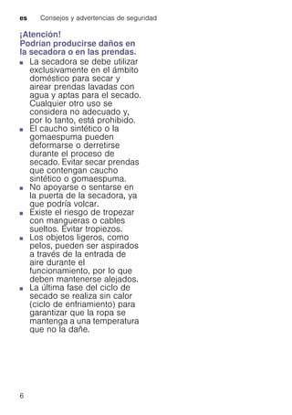 es Consejos y advertencias de seguridad
6
¡Atención!
Podrían producirse daños en
la secadora o en las prendas.
■ La secadora se debe utilizar
exclusivamente en el ámbito
doméstico para secar y
airear prendas lavadas con
agua y aptas para el secado.
Cualquier otro uso se
considera no adecuado y,
por lo tanto, está prohibido.
■ El caucho sintético o la
gomaespuma pueden
deformarse o derretirse
durante el proceso de
secado. Evitar secar prendas
que contengan caucho
sintético o gomaespuma.
■ No apoyarse o sentarse en
la puerta de la secadora, ya
que podría volcar.
■ Existe el riesgo de tropezar
con mangueras o cables
sueltos. Evitar tropiezos.
■ Los objetos ligeros, como
pelos, pueden ser aspirados
a través de la entrada de
aire durante el
funcionamiento, por lo que
deben mantenerse alejados.
■ La última fase del ciclo de
secado se realiza sin calor
(ciclo de enfriamiento) para
garantizar que la ropa se
mantenga a una temperatura
que no la dañe.
 