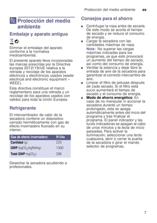 Protección del medio ambiente es
7
7 Protección del medio
ambiente
Proteccióndelmedioambiente Embalaje y aparato antiguo
)Ò
Eliminar el embalaje del aparato
conforme a la normativa
medioambiental.
El presente aparato lleva incorporadas
las marcas prescritas por la Directiva
europea 2012/19/UE relativa a la
retirada y reciclaje de los aparatos
eléctricos y electrónicos usados (waste
electrical and electronic equipment –
WEEE).
Esta directiva constituye el marco
reglamentario para una retirada y un
reciclaje de los aparatos usados con
validez para toda la Unión Europea.
Refrigerante
El intercambiador de calor de la
secadora contiene un dispositivo
cerrado herméticamente con gas de
efecto invernadero fluorado en su
interior.
Desechar la secadora acudiendo a
profesionales.
Consejos para el ahorro
■ Centrifugar la ropa antes de secarla.
De este modo se acorta el tiempo
de secado y se reduce el consumo
de energía.
■ Cargar la secadora con las
cantidades máximas de ropa.
Nota: No superar las cargas
máximas indicadas para los
programas, ya que esto provocará
un aumento del tiempo de secado,
así como del consumo de energía.
■ Ventilar la estancia y dejar libre la
entrada de aire de la secadora para
garantizar el correcto intercambio de
aire.
■ Limpiar el filtro de pelusas después
de cada secado. Si el filtro está
sucio aumentará el tiempo de
secado y el consumo de energía.
■ Modo de ahorro energético: En
caso de no manipular ni accionar la
secadora durante un tiempo
prolongado, esta se apaga
automáticamente antes del inicio del
programa y tras finalizar el
programa. El panel indicador y las
luces indicadoras se apagan al cabo
de unos minutos y la tecla de inicio
parpadea. Para activar la
iluminación, seleccionar una tecla
cualquiera, abrir o cerrar la puerta
de la secadora o girar el mando
selector de programas.
Gas de efecto invernadero: R134a
Cantidad (g): 220
GWP (kgCO2/kgRefrig): 1300
Total GWP (kgCO2): 286
 