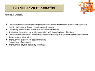 Potential benefits
 The ability to consistently provide products and services that meet customer and applicable
statutory requirements and regulatory requirements
 Facilitating opportunities to enhance customer satisfaction
 Addressing risk and opportunities associated with its context and objectives
 The ability to demonstrate conformity to specified quality management system requirements
 Better process integration
 Improve your evidence for decision making
 Engagement of employees
 Improvement of your credibility and image
 